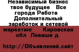 Независимый бизнес-твое будущее - Все города Работа » Дополнительный заработок и сетевой маркетинг   . Кировская обл.,Леваши д.